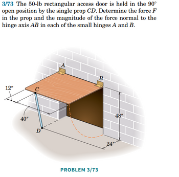 3/73 The 50-lb rectangular access door is held in the 90°
open position by the single prop CD. Determine the force F
in the prop and the magnitude of the force normal to the
hinge axis AB in each of the small hinges A and B.
B
12"
C
40"
D
PROBLEM 3/73
24"
48"