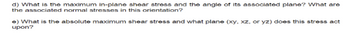 d) What is the maximum in-plane shear stress and the angle of its associated plane? What are
the associated normal stresses in this orientation?
e) What is the absolute maximum shear stress and what plane (xy, xz, or yz) does this stress act
upon?
