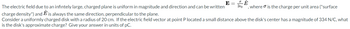 E
The electric field due to an infintely large, charged plane is uniform in magnitude and direction and can be written
charge
density") and Ê is always the same direction, perpendicular to the plane.
Consider a uniformly charged disk with a radius of 20 cm. If the electric field vector at point P located a small distance above the disk's center has a magnitude of 334 N/C, what
is the disk's approximate charge? Give your answer in units of pC.
2€0
E
where is the charge per unit area ("surface
