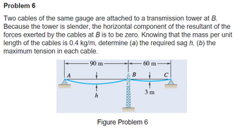 Problem 6
Two cables of the same gauge are attached to a transmission tower at B.
Because the tower is slender, the horizontal component of the resultant of the
forces exerted by the cables at B is to be zero. Knowing that the mass per unit
length of the cables is 0.4 kg/m, determine (a) the required sag h, (b) the
maximum tension in each cable.
-90 m-
A
h
B
60 m
→
3 m
Figure Problem 6
с