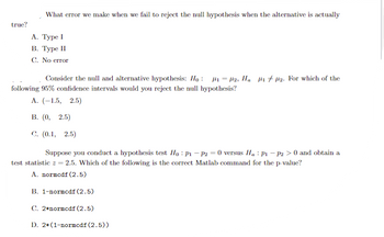 true?
What error we make when we fail to reject the null hypothesis when the alternative is actually
A. Type I
B. Type II
C. No error
Consider the null and alternative hypothesis: Ho: #₁ = µ2, H₂ ₁2. For which of the
following 95% confidence intervals would you reject the null hypothesis?
A. (-1.5, 2.5)
B. (0, 2.5)
C. (0.1, 2.5)
Suppose you conduct a hypothesis test Ho: P₁ - P2 = 0 versus Ha: P1 P2 > 0 and obtain a
test statistic z = 2.5. Which of the following is the correct Matlab command for the p-value?
A. normcdf (2.5)
B. 1-normcdf (2.5)
C. 2*normcdf (2.5)
D. 2*(1-normcdf (2.5))