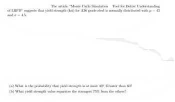 The article "Monte Carlo Simulation Tool for Better Understanding
of LRFD" suggests that yield strength (ksi) for A36 grade steel is normally distributed with = 43
and o = 4.5.
(a) What is the probability that yield strength is at most 40? Greater than 60?
(b) What yield strength value separates the strongest 75% from the others?