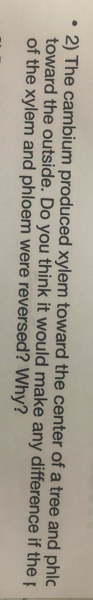 2) The cambium produced xylem toward the center of a tree and phlc
toward the outside. Do you think it would make any difference if the p
of the xylem and phloem were reversed? Why?
