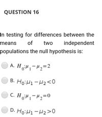 QUESTION 16
In testing for differences between the
means
of
two
independent
populations the null hypothesis is:
A. HH,-H2=2
B. Ho:H1-H2<0
C. H H,-H2=0
D. HoiH1-H2>0
