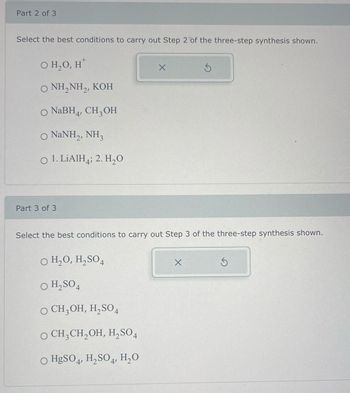 Part 2 of 3
Select the best conditions to carry out Step 2 of the three-step synthesis shown.
O H₂O, H
O NH,NH,, KOH
NaBH4, CH3OH
O NaNH,, NH3
O 1. LiAlH4; 2. H₂O
Part 3 of 3
X
Select the best conditions to carry out Step 3 of the three-step synthesis shown.
O H₂O, H₂SO4
O H₂SO4
O CH₂OH, H₂SO4
O CH3CH₂OH, H₂SO4
O HgSO4, H₂SO4, H₂O
X