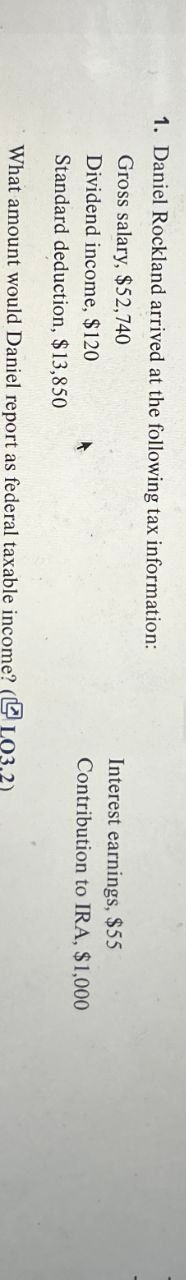 1. Daniel Rockland arrived at the following tax information:
Gross salary, $52,740
Dividend income, $120
Standard deduction, $13,850
Interest earnings, $55
Contribution to IRA, $1,000
What amount would Daniel report as federal taxable income? (LO3.2)