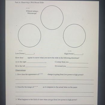 Part A: Observing a Wet Mount Slide
Without using a
Microscope
color wheel
Low Power (
How does
A) to the right
B) to the left
color wheel
High Power (
appear to move when you move the slide in the following directions?
C) away from you
D) toward you
Observations:
1. How does the appearance of f
change in going from low power to high power?
2. Describe the image of
as it compares to the actual letter on the paper.
3. What happens to the field of view when you go from low power to high power?