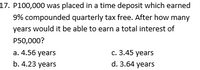 17. P100,000 was placed in a time deposit which earned
9% compounded quarterly tax free. After how many
years would it be able to earn a total interest of
P50,000?
c. 3.45 years
a. 4.56 years
b. 4.23 years
d. 3.64 years
