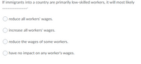 If immigrants into a country are primarily low-skilled workers, it will most likely
reduce all workers' wages.
increase all workers' wages.
reduce the wages of some workers.
have no impact on any worker's wages.
