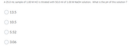 A 25.0 ml sample of 1.00 M HCl is titrated with 50.0 ml of 1.00 M NaOH solution. What is the pH of this solution ?
13.5
10.5
5.52
3.06
