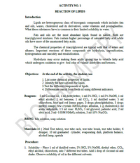 АСTIVITY NO. 5
REACTION OF LIPIDS
Introduction
Lipids are heterogeneous class of bioorganic compounds which includes fats
and oils, waxes, cholesterol and its derivatives, some vitamins and prostaglandins.
What these substances have in common is their limited solubility in water.
Fats and oils are the most abundant lipids found in nature. Both are
triacylglycerol mixtures. Fats contain higher percentage of saturated fatty acid while
oils have more of the unsaturated fatty acids.
The chemical properties of triacylglycerol are typical with that of esters and
alkanes. Important reactions of these compounds are hydrolysis, saponification,
hydrogenation and rancidity and emulsification.
Hydrolysis may occur making them acidic giving rise to volatile fatty acid
which undergoes oxidation to give foul odor of volatile aldehydes and ketones.
Objectives: At the end of the activity, the student can:
1. List some chemical properties of lipids.
2. Identify the best solvents for lipids.
3.Test the different components of lipids.
4. Differentiate rancid from fresh oil using different indicators.
Reagents: 5 ml Coconut oil, 1 ml diethylether, 1 ml-5% HCI, 1 ml-5% NaOH, 1 ml
ethyl alcohol, 1 ml benzene, 1 ml CCl, 1 ml distilled water, 5 ml
chloroform, blue and red litmus paper, 3 drops phenolphthalein, 3 drops
methyl orange, few crystals KHŠO,drops albumin, 1 g cholesterol, 1 ml
acetic anhydride, 1.5 ml conc. H,SO4, 1 ml glycerol, palmitic acid, 2 ml
oleic acid, 3 ml- 0.05M KMNO, solution, 3 ml-10% Na.CO,
BRING: bile solution, soap solution
Materials:10 ( 20ml Test tubes), test tube rack, test tube brush, test tube holder, 6
dropper, 10 ml graduated cylinder, evaporating dish, platform balance,
alcohol lamp, spatula
Procedure:
1. Solubility – Place 1 ml of distilled water, 5% HCI, 5% NaOH, diethyl ether, CCl.,
ethyl alcohol, chloroform, into 7 different test tubes. Add 1 drop of coconut oil and
shake. Observe solubility of oil in the different solvents.
