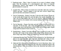 2. Translucent spots - Place 1 drop of coconut oil on a piece of ordinary writing
paper. Note the formation of a semi-transparent spot. Allow to evaporate
spontaneously. Observe what happens to the transparent spot. Repeat using
glycerol instead of coconut oil.
3. Acrolein Test – Place 5 drops of coconut oil in a test tube. Add a few crystals of
KHSO, and heat. Observe change in color and odor evolved. Repeat using
glycerol and oleic acid instead of coconut oil.
4. Test for Unsaturation – Prepare 3 test tube. To the first add 10 drops coconut oil,
to the second, add 10 drops oleic acid, the third a few crystals of palmitic acid.
Add 1 ml of 0.05M KMNO, and 1 ml of 10% Na,CO. Shake the mixture and
allow to stand for a few minutes with occasional shaking. Observe the color of the
KMNO, layer.
5. Test for Rancidity - Prepare 3test tubes and add 5 drops of fresh coconut oil to
each tube. To the first tube , add 2 drops phenolphthalein, to the second 1 drop
methyl orange, and to the third place a piece of blue and red litmus paper. Repeat
using rancid oil instead of fresh coconut oil.
6. Emulsification – Prepare 3 test tubes and add 1 ml of coconut oil to each. To the
first tube, add 5 drops of bile solution, to the second 5 drops albumin and to the
third 5 drops soap solution. Shake each mixture very well and compare results.
7. Liebermann-Burchard Test – Dissolve 0.5 g of cholesterol in 2 ml chloroform and
place in an evaporating dish. Add 1 ml acetic anhydride and 5 drops of conc.
Sulfuric acid. Mix and place in the dark for 10 minutes. Observe color change.
8. Salkowski Test – Dissolve 0.5 g of cholesterol in 2 ml of chloroform. Allow 1 ml
of conc. Sulfuric acid to flow along the side of the tube avoiding the mixture with
chloroform layer. Note color produces both in the chloroform and sulfuric acid
layers.
