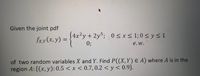 Given the joint pdf
4x²y+2ys; 0 < x< 1; 0 < y < 1
fx.x(x, y) = {**.
0;
e.w.
of two random variables X and Y. Find P((X,Y) E A) where A is in the
region A: {(x, y): 0.5 < x < 0.7,0.2 < y< 0.9}.
