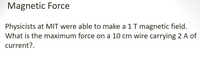Magnetic Force
Physicists at MIT were able to make a 1 T magnetic field.
What is the maximum force on a 10 cm wire carrying 2 A of
current?.
