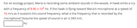 **Problem: Frequency of Hawk's Cry**

For an ecology project, Maria is recording some ambient sounds in the woods. A hawk emits a cry with a frequency of \(8.96 \times 10^2\) Hz. If the hawk is flying toward Maria's microphone at a speed of 16 m/s as it sustains this sound frequency, what is the frequency that is recorded by the microphone? Assume the speed of sound in air is 343 m/s.

\[ \_\_\_\_\_\_\_\_\_ \text{Hz} \]