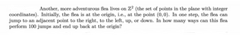 Another, more adventurous flea lives on Z2 (the set of points in the plane with integer
coordinates). Initially, the flea is at the origin, i.e., at the point (0,0). In one step, the flea can
jump to an adjacent point to the right, to the left, up, or down. In how many ways can this flea
perform 100 jumps and end up back at the origin?