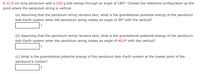 A 31.5-cm-long pendulum with a 235-g bob swings through an angle of 180°. Choose the reference configuration as the
point where the pendulum string is vertical.
(a) Assuming that the pendulum string remains taut, what is the gravitational potential energy of the pendulum
bob-Earth system when the pendulum string makes an angle of 90° with the vertical?
(b) Assuming that the pendulum string remains taut, what is the gravitational potential energy of the pendulum
bob-Earth system when the pendulum string makes an angle of 40.0° with the vertical?
(c) What is the gravitational potential energy of the pendulum bob-Earth system at the lowest point of the
pendulum's motion?
