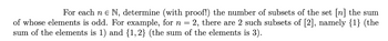 For each ne N, determine (with proof!) the number of subsets of the set [n] the sum
of whose elements is odd. For example, for n = 2, there are 2 such subsets of [2], namely {1} (the
sum of the elements is 1) and {1,2} (the sum of the elements is 3).