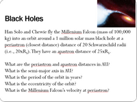 **Black Holes**

Han Solo and Chewie fly the Millennium Falcon (mass of 100,000 kg) into an orbit around a 1 million solar mass black hole at a periastron (closest distance) distance of 20 Schwarzschild radii (i.e., 20xRₛ). They have an apastron distance of 25xRₛ.

- What are the periastron and apastron distances in AU?
- What is the semi-major axis in AU?
- What is the period of the orbit in years?
- What is the eccentricity of the orbit?
- What is the Millennium Falcon’s velocity at periastron?

**Image Description:**
The top-right corner features an artistic image of a black hole, with a luminous accretion disk of bright light swirling around it, demonstrating the intense gravitational pull and radiant energy emissions associated with black holes.