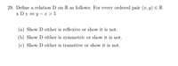 29. Define a relation D on R as follows: For every ordered pair (x, y) ER
x Dy + y – x > 5
(a) Show D either is reflexive or show it is not.
(b) Show D either is symmetric or show it is not.
(c) Show D either is transitive or show it is not.
