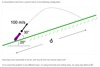 A cannonball is shot from a cannon that is in the following configuration.
100 m/s
//////
30°
20°
d
How long is the cannonball in the air, and how far from the cannon does it hit?
Try to solve this problem in two different ways: (1) using horizontal and vertical axes, (2) using axes tilted at 20°.
