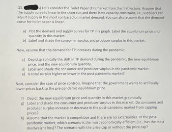 Q5.
s) Let's consider the Toilet Paper (TP) market from the first lecture. Assume that
the supply curve is linear in the short run and there is no capacity constraint, i.e., suppliers can
adjust supply in the short run based on market demand. You can also assume that the demand
curve for toilet paper is linear.
a) Plot the demand and supply curves for TP in a graph. Label the equilibrium price and
quantity in this market.
b) Label and shade the consumer surplus and producer surplus in this market.
Now, assume that the demand for TP increases during the pandemic.
c) Depict graphically the shift in TP demand during the pandemic, the new equilibrium
price, and the new equilibrium quantity.
d) Label and shade the consumer and producer surplus in the pandemic market.
e) Is total surplus higher or lower in the post-pandemic market?
Next, consider the case of price controls. Imagine that the government wants to artificially
lower prices back to the pre-pandemic equilibrium price.
f) Depict the new equilibrium price and quantity in this market graphically.
g) Label and shade the consumer and producer surplus in this market. Do consumer and
producer surplus increase or decrease in the post-pandemic market from capping
prices?
h) Assume that the market is competitive and there are no externalities. In the post-
pandemic market, which scenario is the most economically efficient (i.e., has the least
deadweight loss)? The scenario with the price cap or without the price cap?