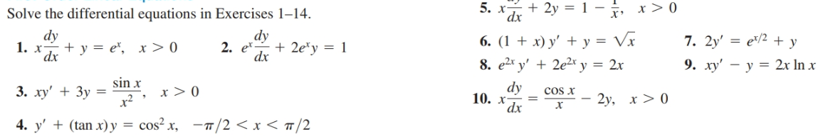 Solve the differential
equations in Exercises 1–14.
+ 2y = 1 –
5. х
dx
x > 0
6. (1 + x) y' + y = Vx
8. e2* y' + 2e2xr y = 2x
7. 2y' = e/2 + y
9. ху' — у 3D 2x In x
dy
dy
+ 2e*y = 1
dx
2. e*
+ y = e", x > 0
1. x
dx.
sin x
x > 0
x²
3. xy' + 3y =
dy
cos x
2y, x > 0
10. х-
´dx
х
4. y' + (tan x) y = cos² x, -7/2 < x < #/2
