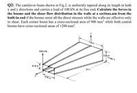 Q2: The cantilever beam shown in Fig.2. is uniformly tapered along its length in both
x and y directions and carries a load of 100 kN at its free end. Calculate the forces in
built-in end if the booms resist all the direct stresses while the walls are effective only
in shear. Each corner boom has a cross-sectional area of 900 mm? while both central
booms have cross-sectional areas of 1200 mm².
the booms and the shear flow distribution in the walls at a section1.8m from the
y
1.6 m
100 kN
0.8 m
0.4 m
4 m
0.8 m
