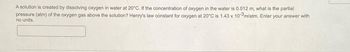 A solution is created by dissolving oxygen in water at 20°C. If the concentration of oxygen in the water is 0.012 m, what is the partial
pressure (atm) of the oxygen gas above the solution? Henry's law constant for oxygen at 20°C is 1.43 x 10-3m/atm. Enter your answer with
no units.