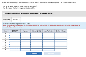 A bank loan requires you to pay $88,000 at the end of each of the next eight years. The interest rate is 10%.
a. What is the present value of these payments?
b. Complete the following amortization table.
Complete this question by entering your answers in the tabs below.
Required A Required B
Complete the following amortization table.
Note: Negative amounts should be indicated by a minus sign. Round intermediate calculations and final answers to the
nearest whole dollar amount.
Year
1
2
3
4
5
6
7
8
Beginning
Balance
Payment
Interest (10%) Loan Reduction Ending Balance
Required A
Required B