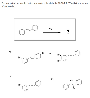 The product of the reaction in the box has five signals in the 13C NMR. What is the structure
of that product?
A)
C)
Br
Br.
Br
Br₂
B)
D)
Br
Bri
?
Br
Br