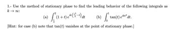 1. Use the method of stationary phase to find the leading behavior of the following integrals as
:00+3
(a)
L²
(1+t) eik (t) dt
(b) tan(t).
ikt4
dt.
[Hint: for case (b) note that tan(t) vanishes at the point of stationary phase.]