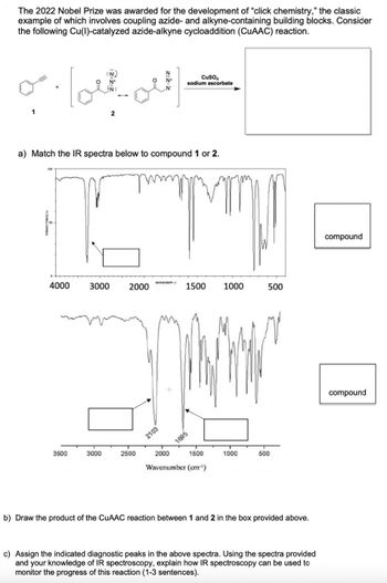 The 2022 Nobel Prize was awarded for the development of "click chemistry," the classic
example of which involves coupling azide- and alkyne-containing building blocks. Consider
the following Cu(I)-catalyzed azide-alkyne cycloaddition (CUAAC) reaction.
1
2
N
N+
CuSO4
sodium ascorbate
a) Match the IR spectra below to compound 1 or 2.
་།
4000
AVENUMBERI
3000
2000
1500
1000
500
2103
1695
3500
3000
2500
2000
1500
1000
500
Wavenumber (cm²¹)
b) Draw the product of the CuAAC reaction between 1 and 2 in the box provided above.
c) Assign the indicated diagnostic peaks in the above spectra. Using the spectra provided
and your knowledge of IR spectroscopy, explain how IR spectroscopy can be used to
monitor the progress of this reaction (1-3 sentences).
compound
compound