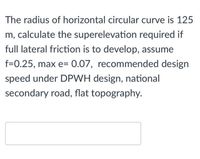 The radius of horizontal circular curve is 125
m, calculate the superelevation required if
full lateral friction is to develop, assume
f=0.25, max e= 0.07, recommended design
speed under DPWH design, national
secondary road, flat topography.
