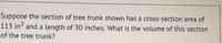 Suppose the section of tree trunk shown has a cross-section area of
113 in and a length of 30 inches. What is the volume of this section
of the tree trunk?
