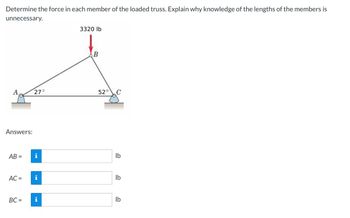 Determine the force in each member of the loaded truss. Explain why knowledge of the lengths of the members is
unnecessary.
3320 lb
B
1
27°
52°
lb
lb
lb
A
Answers:
AB =
i
AC = i
BC= i