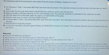 The following selected transactions were taken from the books of Ripley Company for Year 1:
1. On February 1, Year 1, borrowed $57,000 cash from the local bank. The note had a 8 percent interest rate and was due on June 1,
Year 1.
2. Cash sales for the year amounted to $220,000 plus sales tax at the rate of 8 percent.
3. Ripley provides a 90-day warranty on the merchandise sold. The warranty expense is estimated to be 3 percent of sales.
4. Paid the sales tax to the state sales tax agency on $205,000 of the sales.
5. Paid the note due on June 1 and the related interest.
6. On November 1, Year 1, borrowed $50,000 cash from the local bank. The note had a 9 percent interest rate and a one-year term to
maturity.
7. Paid $3,500 in warranty repairs.
8. A customer has filed a lawsuit against Ripley for $130,000 for breach of contract. The company attorney does not believe the suit
has merit.
Required
a. Answer the following questions:
1. What amount of cash did Ripley pay for interest during Year 1?
2. What amount of interest expense is reported on Ripley's income statement for Year 1?
3. What is the amount of warranty expense for Year 1?
b. Post the liabilities transactions to T-accounts and prepare the current liabilities section of the balance sheet at December 31, Year 1.
c. Show the effect of these transactions on the financial statements using a horizontal statements model like the one shown next. Use
+ for increase, - for decrease, and NA for not affected. In the Cash Flow column, indicate whether the item is an operating activity (OA)
investing activity (IA), or financing activity (FA) or not affected (NA). The first transaction has been recorded as an example.