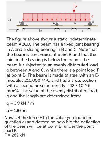 F
q
A
C
B
D
2a
a
a
The figure above shows a static indeterminate
beam ABCD. The beam has a fixed joint bearing
in A and a sliding bearing in B and C. Note that
the beam is continuous at point B and that the
joint in the bearing is below the beam. The
beam is subjected to an evenly distributed load
q between A and C, while there is a point load F
at point D. The beam is made of steel with an E-
modulus 210,000 MPa and has a cross section
with a second area moment ly = 12 x 10^6
mm^4. The value of the evenly distributed load
q and the length are determined from:
q = 3.9 kN/m
a = 1.86 m
Now set the force F to the value you found in
question a) and determine how big the deflection
of the beam will be at point D, under the point
load F.
F = 262 kN