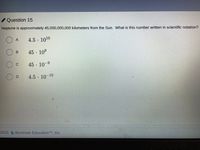 Question 15
Neptune is approximately 45,000,000,000 kilometers from the Sun. What is this number written in scientific notation?
4.5. 1010
45 - 10°
45·10-9
6.
4.5 10-10
02021 Illuminate EducationTM, Inc.
