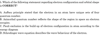 5. Which of the following statement regarding electron configuration and orbital shape
is CORRECT?
A. Aufbau principle stated that the electron in an atom have unique sets of four
quantum number.
B. Azimuthal quantum number reflects the shape of the region in space an electron
occupies.
C. Pauli exclusion is the build-up of electron configuration in atom according to the
energy diagram
D. Schrodinger wave equation describes the wave behaviour of the electron.
