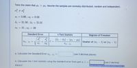 Tests the claim that 41 > µ2. Assume the samples are normally distributed, random and independent.
81 = 0.66 ; s2 = 0.56
I1 = 31.56 ; ī2 = 31.01
n1 = 31; n2 = 39
Standard Error
t-Test Statistic
Degrees of Freedom
(ž1 – 72) – (41 – 2)
Smaller of (n1 - 1) or (n2 - 1)
t=
S1-i =
n1
n2
a. Calculate the Standard Error s,-i, =
(use 3 decimal places)
b. Calculate the t-test statistic using the standard error from part a. t =
(use 2 decimal
places)
Enter an integer or decimal number (more..
