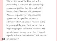 The net income of the Pine and Miles
partnership is P180,000, The partnership
agreement specifies that Pine and Miles
have a salary allowance of P48,000 and
P72,000, respectively. The partnership
agreement also specifies an interest
allowance of 10% on capital balances at the
beginning of the year. Each partner had a
beginning capital balance of Pi20,000. Any
remaining net income or net loss is shared
equally. What is Pine's share of the Pi80,000
net income? *
