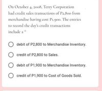 On October 4, 2008, Terry Corporation
had eredit sales transactions of P2,80o from
merchandise having cost P1.900. The entries
to record the day's credit transactions
include a *
debit of P2,800 to Merchandise Inventory.
credit of P2,800 to Sales.
debit of P1,900 to Merchandise Inventory.
O credit of P1,900 to Cost of Goods Sold.
