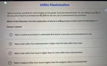 Utility Maximization
Nate is currently spending his entire budget on two goods: food and entertainment. He was willing to pay $2 for
the last unit of food he purchased and $2,000 for the last unit of entertainment he purchased.
Which of the following is the best explanation of why he is willing to pay so much more for entertainment?
Choose 1 answer:
Nate is irrational and doesn't understand that food is a necessity and entertainment is not.
Nate's total utility from entertainment is higher than his total utility from food
Nate's total utility from food is higher than his total utility from entertainment.
Nate's marginal utility from food is higher than his marginal utility of entertainment