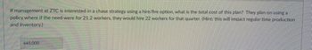 If management at ZTC is interested in a chase strategy using a hire/fire option, what is the total cost of this plan? They plan on using a
policy where if the need were for 21.2 workers, they would hire 22 workers for that quarter. (Hint: this will impact regular time production
and inventory.)
445,000