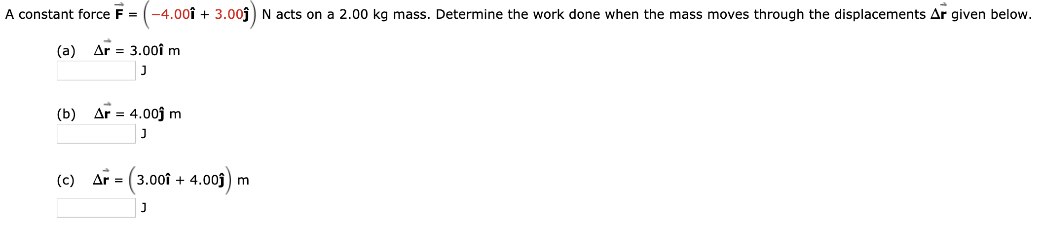 -4.00î
3.00Nacts on a 2.00 kg mass. Determine the work done when the mass moves
through the displacements Ar given below.
A constant force F =
(a) Ar 3.00î m
(b) Ar 4.00j
m
3.00î
4.00
(c) AF
m
=
J
