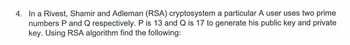 4. In a Rivest, Shamir and Adleman (RSA) cryptosystem a particular A user uses two prime
numbers P and Q respectively. P is 13 and Q is 17 to generate his public key and private
key. Using RSA algorithm find the following: