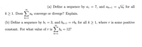 (a) Define a sequence by ai =
7, and ak+1 =
Vak for all
k > 1. Does
ak converge or diverge? Explain.
k=1
(b) Define a sequence by bi
3, and br+1
rbk for all k > 1, where r is some positive
constant. For what value of r is > bx =
12?
k=1
