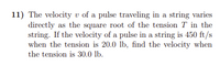 11) The velocity v of a pulse traveling in a string varies
directly as the square root of the tension T in the
string. If the velocity of a pulse in a string is 450 ft/s
when the tension is 20.0 lb, find the velocity when
the tension is 30.0 lb.
