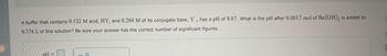 A buffer that contains 0.132 M acid, HY, and 0.204 M of its conjugate base, Y, has a pH of 8.87. What is the pH after 0.0017 mol of Ba(OH), is added to
0.374 L of this solution? Be sure your answer has the correct number of significant figures.
pH=
C